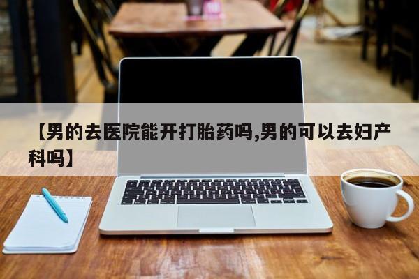 买流产药的微信联系方式【男的去医院能开打胎药吗,男的可以去妇产科吗】