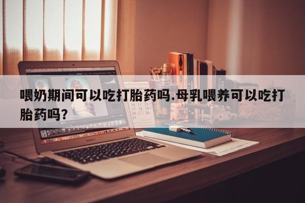 买流产药的微信联系方式喂奶期间可以吃打胎药吗.母乳喂养可以吃打胎药吗？