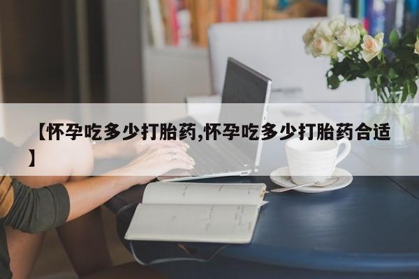 买流产药的微信联系方式【怀孕吃多少打胎药,怀孕吃多少打胎药合适】