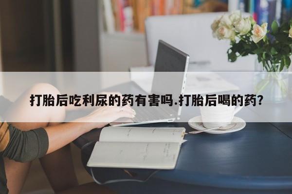 买流产药的微信联系方式打胎后吃利尿的药有害吗.打胎后喝的药？