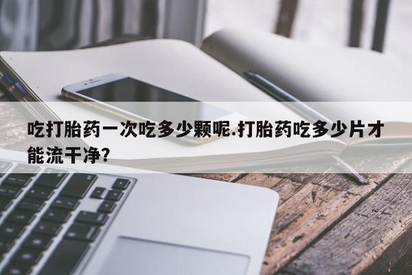 买流产药的微信联系方式吃打胎药一次吃多少颗呢.打胎药吃多少片才能流干净？