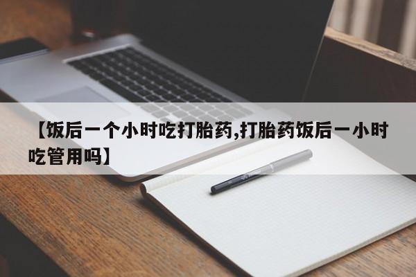 买流产药的微信联系方式【饭后一个小时吃打胎药,打胎药饭后一小时吃管用吗】