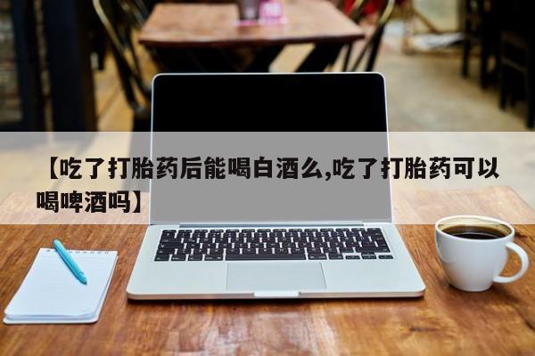 买流产药的微信联系方式【吃了打胎药后能喝白酒么,吃了打胎药可以喝啤酒吗】