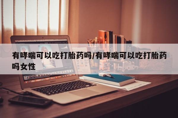 买流产药的微信联系方式有哮喘可以吃打胎药吗/有哮喘可以吃打胎药吗女性