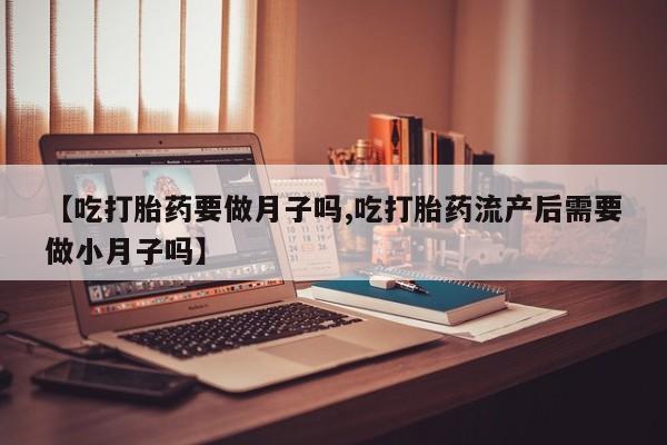 买流产药的微信联系方式【吃打胎药要做月子吗,吃打胎药流产后需要做小月子吗】