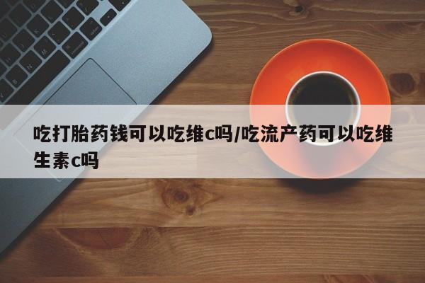 买流产药的微信联系方式吃打胎药钱可以吃维c吗/吃流产药可以吃维生素c吗