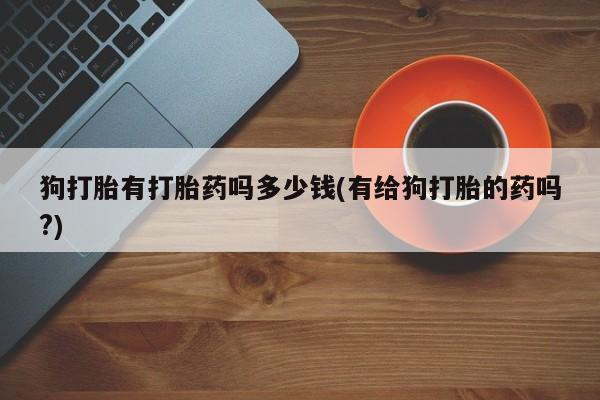 买流产药的微信联系方式狗打胎有打胎药吗多少钱(有给狗打胎的药吗?)