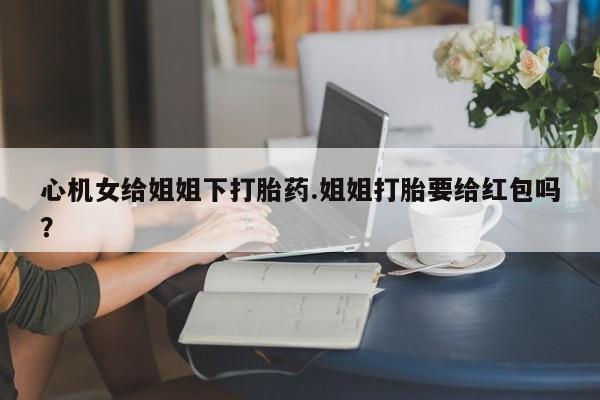 买流产药的微信联系方式心机女给姐姐下打胎药.姐姐打胎要给红包吗？