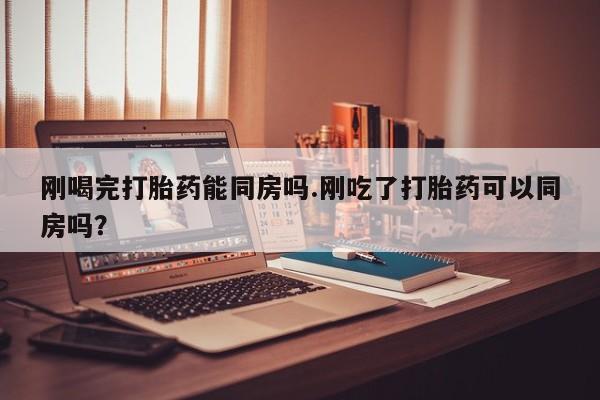 买流产药的微信联系方式刚喝完打胎药能同房吗.刚吃了打胎药可以同房吗？
