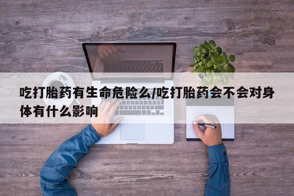 买流产药的微信联系方式吃打胎药有生命危险么/吃打胎药会不会对身体有什么影响
