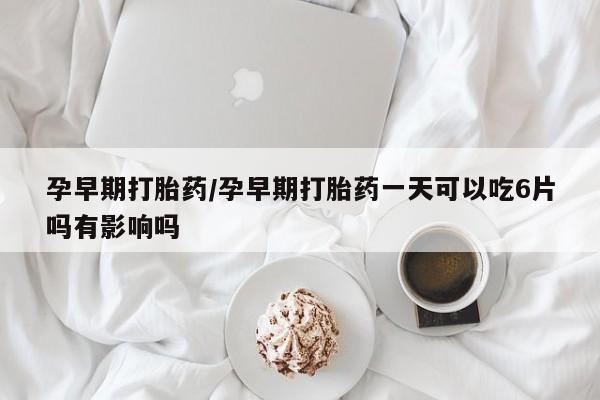 买流产药的微信联系方式孕早期打胎药/孕早期打胎药一天可以吃6片吗有影响吗