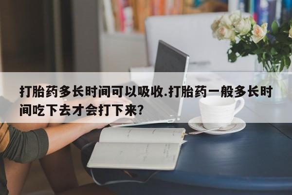 买流产药的微信联系方式打胎药多长时间可以吸收.打胎药一般多长时间吃下去才会打下来？
